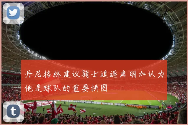 丹尼格林建议骑士追逐库明加认为他是球队的重要拼图